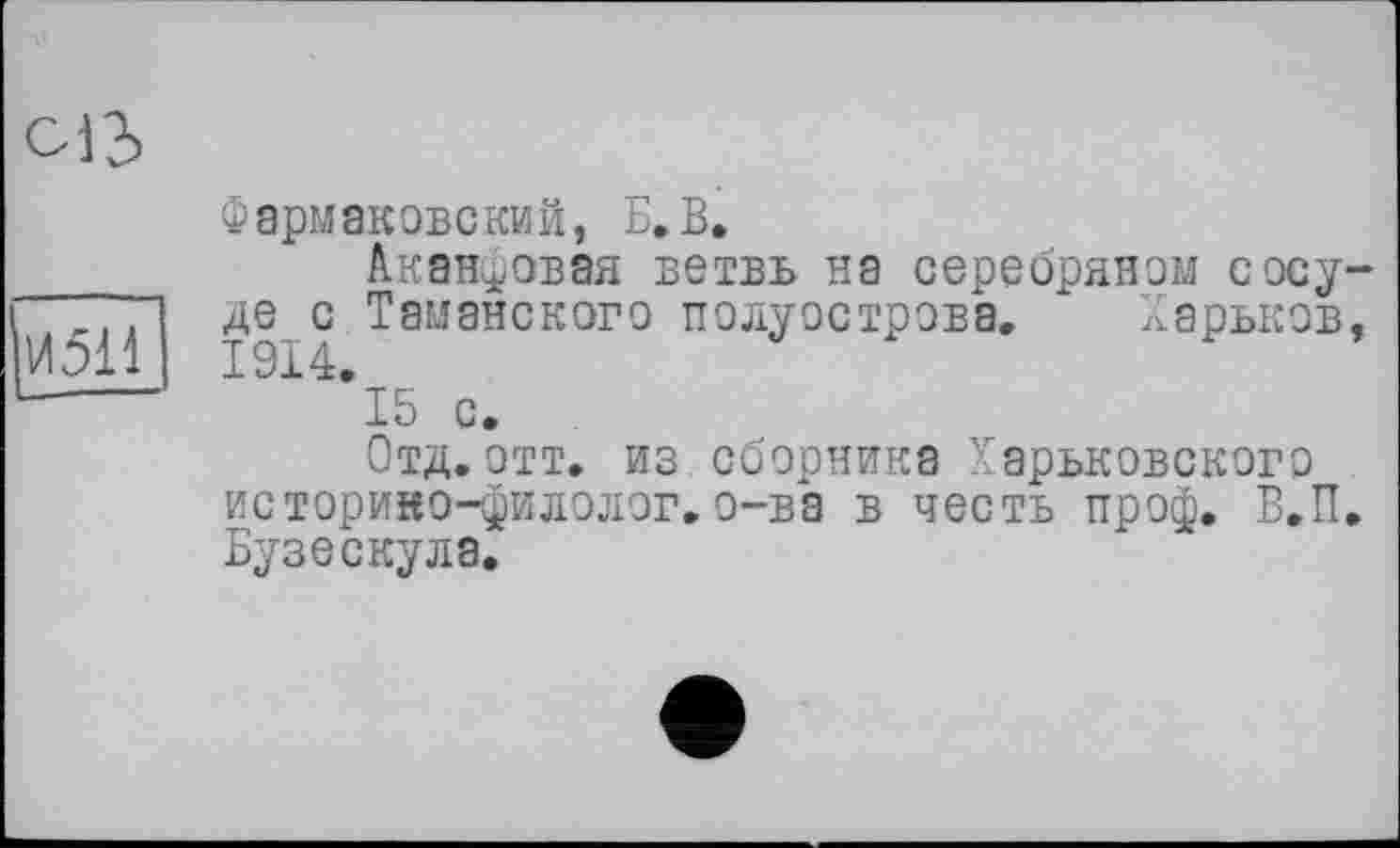 ﻿oi2>
И511
Фармаковский, Б. В,
Акантовая ветвь на серебряном сосуде с Таманского полуострова. Харьков,
*15 с.
Отд.отт. из сборника Харьковского историно-филолог.о-ва в честь проф. В.П. Бузескула.